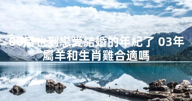00后也到戀愛結婚的年紀了 03年屬羊和生肖雞合適嗎